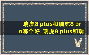 瑞虎8 plus和瑞虎8 pro哪个好_瑞虎8 plus和瑞虎8 pro哪个好7座